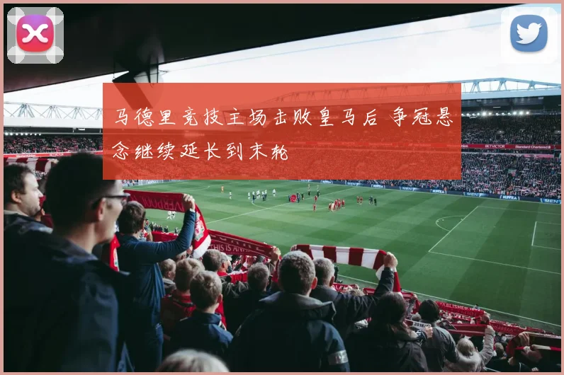 马德里竞技主场击败皇马后 争冠悬念继续延长到末轮