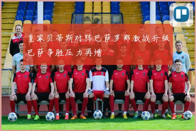 皇家贝蒂斯对阵巴萨罗那激战升级巴萨争胜压力再增