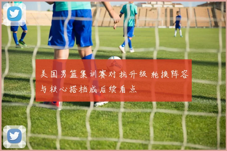 美国男篮集训赛对抗升级 轮换阵容与核心搭档成后续看点