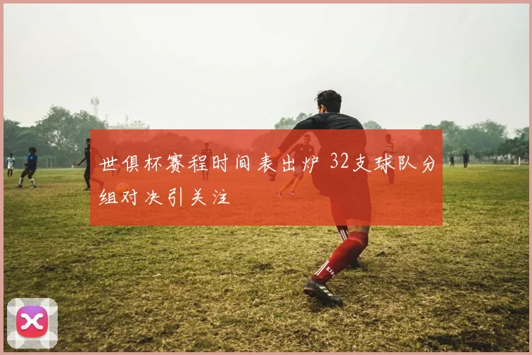 世俱杯赛程时间表出炉 32支球队分组对决引关注