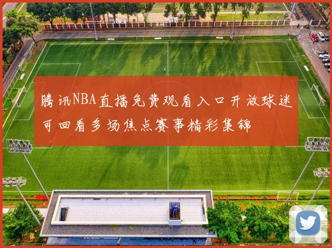 腾讯NBA直播免费观看入口开放球迷可回看多场焦点赛事精彩集锦